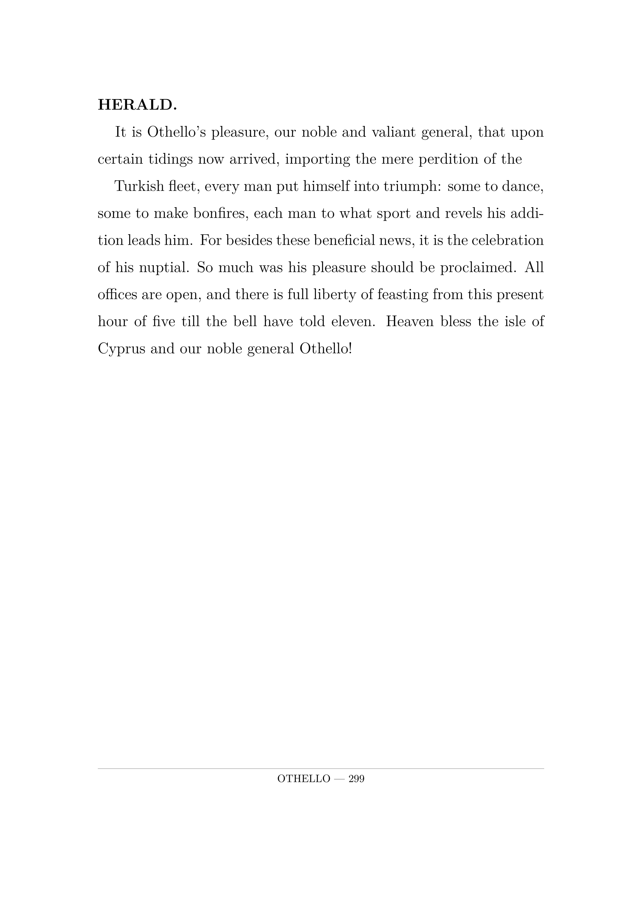 HERALD.  It is Othello's pleasure, our noble and valiant general, that upon certain tidings now arrived, importing the mere perdition of the  Turkish fleet, every man put himself into triumph: some to dance, some to make bonfires, each man to what sport and revels his addition leads him. For besides these beneficial news, it is the celebration of his nuptial. So much was his pleasure should be proclaimed. All offices are open, and there is full liberty of feasting from this present hour of five till the bell have told eleven. Heaven bless the isle of Cyprus and our noble general Othello!.
